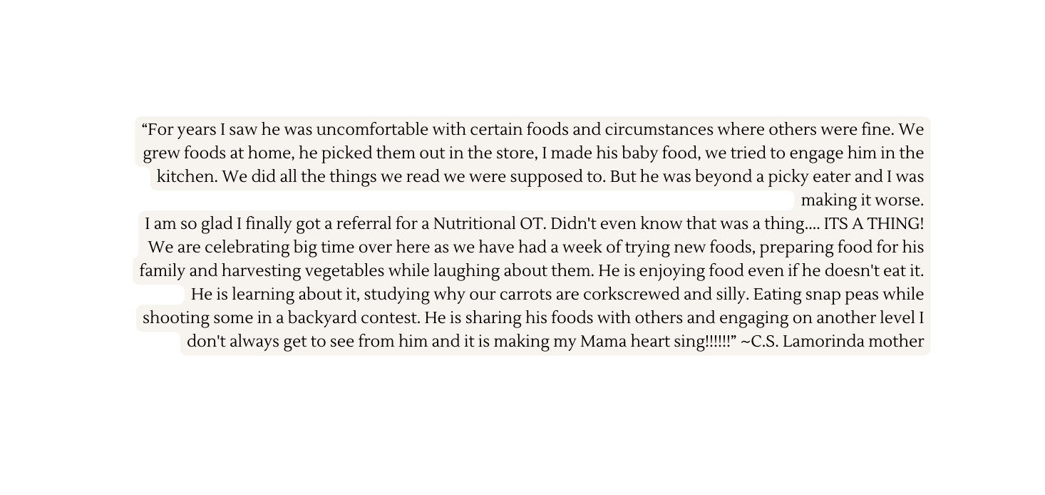 For years I saw he was uncomfortable with certain foods and circumstances where others were fine We grew foods at home he picked them out in the store I made his baby food we tried to engage him in the kitchen We did all the things we read we were supposed to But he was beyond a picky eater and I was making it worse I am so glad I finally got a referral for a Nutritional OT Didn t even know that was a thing ITS A THING We are celebrating big time over here as we have had a week of trying new foods preparing food for his family and harvesting vegetables while laughing about them He is enjoying food even if he doesn t eat it He is learning about it studying why our carrots are corkscrewed and silly Eating snap peas while shooting some in a backyard contest He is sharing his foods with others and engaging on another level I don t always get to see from him and it is making my Mama heart sing C S Lamorinda mother