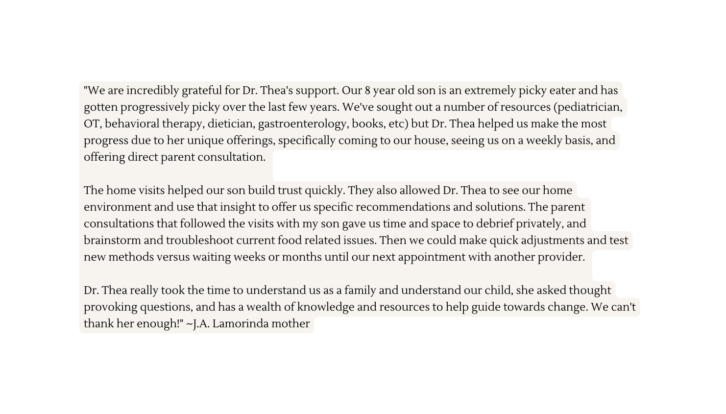 We are incredibly grateful for Dr Thea s support Our 8 year old son is an extremely picky eater and has gotten progressively picky over the last few years We ve sought out a number of resources pediatrician OT behavioral therapy dietician gastroenterology books etc but Dr Thea helped us make the most progress due to her unique offerings specifically coming to our house seeing us on a weekly basis and offering direct parent consultation The home visits helped our son build trust quickly They also allowed Dr Thea to see our home environment and use that insight to offer us specific recommendations and solutions The parent consultations that followed the visits with my son gave us time and space to debrief privately and brainstorm and troubleshoot current food related issues Then we could make quick adjustments and test new methods versus waiting weeks or months until our next appointment with another provider Dr Thea really took the time to understand us as a family and understand our child she asked thought provoking questions and has a wealth of knowledge and resources to help guide towards change We can t thank her enough J A Lamorinda mother